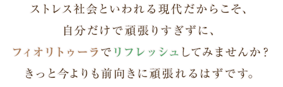 ストレス社会といわれる現代だからこそ、自分だけで頑張りすぎずに、フィオリトォーラでリフレッシュしてみませんか？きっと今よりも前向きに頑張れるはずです。