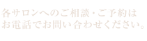 各サロンへのご相談・ご予約はお電話でお問い合わせください。