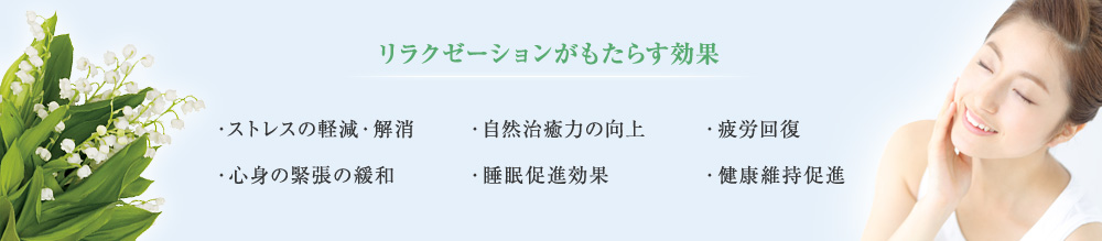 ＜リラクゼーションがもたらす効果＞ ・ストレスの軽減・解消 ・心身の緊張の緩和 ・自然治癒力の向上 ・睡眠促進効果 ・疲労回復 ・健康維持促進