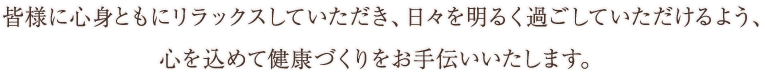 皆様に心身ともにリラックスしていただき、 日々を明るく過ごしていただけるよう、心を込めて健康づくりをお手伝いいたします。