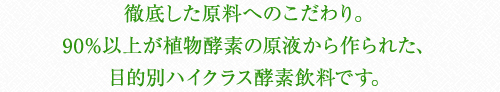 徹底した原料へのこだわり。90%以上が植物酵素の原液から作られた、目的別ハイクラス酵素飲料です。