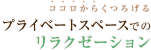 ココロからくつろげるプライベートスペースでのリラクゼーション